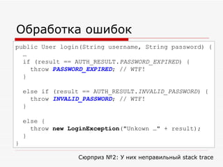 Обработка ошибок public User login(String  username , String  p assword) { … if (result == AUTH_RESULT. PASSWORD_EXPIRED ) { throw  PASSWORD_EXPIRED ; // WTF! } else if (result == AUTH_RESULT. INVALID_PASSWORD ) { throw  INVALID_PASSWORD ; // WTF! } else { throw  new LoginException ("Unkown …" + result); } } Сюрприз № 2 : У них неправильный  stack trace 