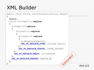 XML Builder public final String initSuccessful(String sReqID) { init(); return StringUtils. replace ( StringUtils. replace ( StringUtils. replace (   StringUtils. replace   (   m_sResponseTemplate,   LBL_TO_REPLACE_DTTM , nvl(new Date())   ) ,   LBL_TO_REPLACE_STATUS , STATE_SUCCESS ) , LBL_TO_REPLACE_REQID , nvl(sReqID) ) , LBL_TO_REPLACE_REASON , REASON_NO ) ; } Part 2/2 Красиво! 