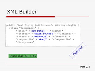 XML Builder public final String initSuccessful(String sReqID) { return "<response>" + "<dttm>" +  new Date()  + "</dttm>" + "<status>" +  STATE_SUCCESS  + "</status>" + "<reason>" +  REASON_NO  + "</reason>" + "<requestID>" +  sReqID  + "</requestID>" + "</response>"; } Part 2/2 Просто! Строк кода:  58 -> 15 