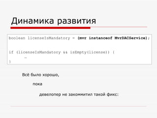 Динамика развития boolean  l icenseIsMandatory =  (mvr instanceof MvrDACService) ; if ( l icenseIsMandatory && isEmpty( l icense)) { … } Всё было хорошо, пока девелопер не закоммитил такой фикс: 