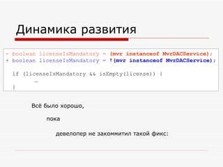 Динамика развития -  boolean  l icenseIsMandatory =  (mvr instanceof MvrDACService) ; +  boolean  l icenseIsMandatory =  !(mvr instanceof MvrDACService) ; if ( l icenseIsMandatory && isEmpty( l icense)) {   … } Всё было хорошо, пока девелопер не закоммитил такой фикс: 