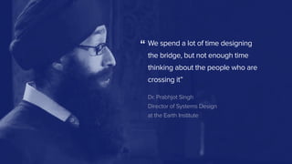 We spend a lot of time designing 
the bridge, but not enough time
thinking about the people who are
crossing it”
Dr. Prabhjot Singh
Director of Systems Design
at the Earth Institute
“
 