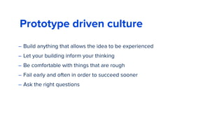 Prototype driven culture
– Build anything that allows the idea to be experienced
– Let your building inform your thinking
– Be comfortable with things that are rough
– Fail early and often in order to succeed sooner
– Ask the right questions
 