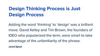 Adding the word ‘thinking’ to ‘design’ was a brilliant
move. David Kelley and Tim Brown, the founders of
IDEO who popularized the term, were smart to take
advantage of the unfamiliarity of the phrase.
57
Design Thinking Process is Just
Design Process
Jared Spool
 