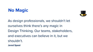 As design professionals, we shouldn’t let
ourselves think there’s any magic in
Design Thinking. Our teams, stakeholders,
and executives can believe in it, but we
shouldn’t.
58
🎩
No Magic
Jared Spool
 