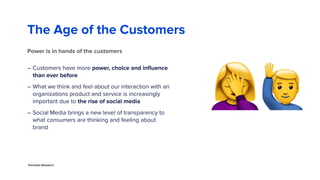 The Age of the Customers
– Customers have more power, choice and inﬂuence
than ever before
– What we think and feel about our interaction with an
organizations product and service is increasingly
important due to the rise of social media
– Social Media brings a new level of transparency to
what consumers are thinking and feeling about
brand
6
Power is in hands of the customers
!"
Forrester Research
 