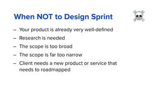 When NOT to Design Sprint
– Your product is already very well-deﬁned
– Research is needed
– The scope is too broad
– The scope is far too narrow
– Client needs a new product or service that
needs to roadmapped
☠
 