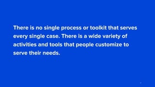 There is no single process or toolkit that serves
every single case. There is a wide variety of
activities and tools that people customize to
serve their needs.
81
 