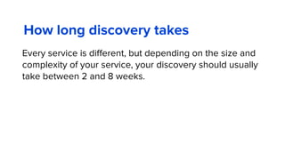 How long discovery takes
Every service is diﬀerent, but depending on the size and
complexity of your service, your discovery should usually
take between 2 and 8 weeks.
 