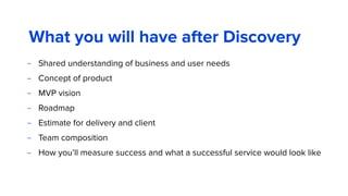 What you will have after Discovery
– Shared understanding of business and user needs
– Concept of product
– MVP vision
– Roadmap
– Estimate for delivery and client
– Team composition
– How you’ll measure success and what a successful service would look like
 