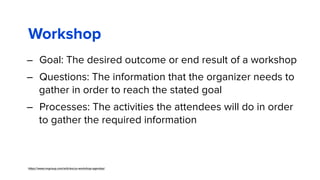 Workshop
– Goal: The desired outcome or end result of a workshop
– Questions: The information that the organizer needs to
gather in order to reach the stated goal 
– Processes: The activities the attendees will do in order
to gather the required information
https://www.nngroup.com/articles/ux-workshop-agendas/
 