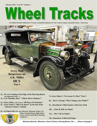February 2012 * Year 59 * Number 2




           The Official Monthly Publication of Vermont Automobile Enthusiasts by The Vermont Antique Automobile Society. (vtauto.org)




           Avery Hall
          Resurrects an
           A.K. Miller
                 HCS
                  Page 6



2]... We are Coming to the Edge of the Drawing Board
     (an important read….)                                              7]...Gary Olney’s “No Lawns To Mow” Part 2
3]...VAE Monthly Meet **Silent Movie Matinee**
                                                                        8]… Dave’s Garage “Why Change your Fluids?”
4]...Nancy Olney (wife of Gary) “80 Days of Christmas”
5]…Gene Fodor’s “Did You Know” & the last of his                        9]…Don Rayta’s Mini Feature with Gary Irish
      “attorney/witness” column.
                                                                        10]… Chris & Dell Are Back!
6]...An Open letter to: our Libraries, Museums, Fellow Car
                           Clubs, Nursing Homes, High School            11]… The VAE in China?
                           Career Centers and Elderly Housing
                           Complexes.
                                                                        15]...Somemore Yellow(ed) Pages
                                Attention Libraries, Museums, Career Centers, Nursing Homes. Etc……..Please read page 6
 