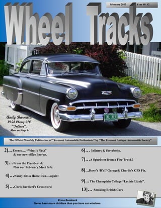 February 2013         Year 60 #2




 Andy Barnett’s
  1954 Chevy 210
    “Inliner”.
   More on Page 6


   The Official Monthly Publication of “Vermont Automobile Enthusiasts” by “The Vermont Antique Automobile Society”


2]... Events…. “What’s Next”                               6]… Inliners & Stovebolts.
      & our new office line-up.
                                                           7]…A Speedster from a Fire Truck?
3]…From the President &
      Plus our February Meet Info.
                                                           8]...Dave’s ‘DYI’ Garage& Charlie’s GPS Fix.
4]…Nancy hits a Home Run….again!
                                                           9]... The Champlain College “Lectric Lizzie”.
5]…Chris Barbieri’s Crossword
                                                           13]… Smoking British Cars

                                        Erma Bombeck
                      Never have more children than you have car windows.
 