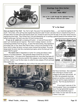"K" is for Knox!
Have you heard of the firm? Yes, that's right, they were from Springfield, Mass............our industrial neighbor to the
South. Harry Knox, after getting some engineering education under his belt, and some time at a manufacturing firm in
Chicopee where he made some experimental steam cars, formed his own firm with the help of two other mates from his
engineering school days. They formed their firm and immediately set to building a gasoline powered three wheeler that
lacked reverse gear, but had a very short (9 foot) turning radius!
It was an air cooled unit, so messing with water - or even antifreeze (which
wasn't yet invented) was not required. Their motor's design, however, ran into
overheating problems from the get go. To solve that shortcoming, they engineered
protruding rods, or fins, (more than 1700 of them, in fact) to be attached to the
motor block to make the motor run much cooler & solved that problem. The quirky
design made the motor look like a mechanical porcupine, and so the Knox got nick-
named "Old Porcupine!"
The motors lack of dependence on water for cooling was always a sales
feature in its advertisements. They generally always touted the car as the
"Waterless Knox." Five years after beginning production, Harry Knox had some dif-
ficulties with the firm's directors and left the company to start another independ-
ent firm. Unable to use the Knox name, he called his new company ATLAS and made
many quality cars.
The Knox firm continued on, albeit without the same enthusiasm and drive
that Harry had shown. Knox expanded
their offerings to include trucks,
transports and other work horses. Af-
ter 1914, the automobile facet was
phased out and Knox concentrated on
the truck and fire engine markets ex-
clusively. The firm was shuttered in
1927.
If you haven't seen any of the
"Old Porcupines" there is an example or
two at the Springfield MA museum
that you will undoubtedly enjoy! I
don't think I've ever seen one run, but
I think it'd be cool!
Greetings from Chris Cartier
And
His next “Auto ABCs”
Join us for a walk through the alphabet learning
about obscure American auto makes
 