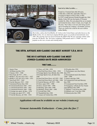 Sent in by John Lavallee…..
Found in a Vermont barn after 40 years,
a little dust, a little dirt, especially when it’s
covering an object as holy as this, is OK!
In 1974, a trade between friends brought this 1964
Shelby Cobra 289 into the hands of Vermont
resident Sy Allen. He soon placed the car on stands
and locked his barn, where it slept, out of sight, for
40 years. The Cobra is out now and will go up for
sale at Gooding & Company’s Scottsdale Auction.
There are claims this could be the next million
dollar Shelby.
The Cobra, sold as the Ford/Shelby AC Cobra in the United States and often known as the
Shelby Cobra. It is an American-engined British sports car produced intermittently since
1962. The steering rack was borrowed from the MGB while the new steering column came
from the VW Beetle. The ‘64 Cobra weighting 2300 pounds and it’s 270HP was very
popular on the race circuits and winning many.
THE 58th. ANTIQUE AND CLASSIC CAR MEET August 7,8.9, 2015
The 2015 Antique and Classic Car Meet
Judged classes have been announced!
thEy ArE……….
Applications will soon be available on our website (vtauto.org)
Vermont Automobile Enthusiasts - Come, join the fun !!
1 Senior Class
2 All Brass era thru 1916
3 Classics 1925 – 1948
4 Non-Ford, all 1917 – 1931
5 Model T, all, incl. P/Us 1917 – 1927
6 Model A, all, incl. P/Us 1928 – 1931
7 Non-Ford 1932 – 1942
8 Ford & Mercury 1932 – 1942
9 Unrestored Prewar thru 1942
10 Unrestored Postwar 1945 – 1957
11 Unrestored Postwar 1958 – 1967
12 Unrestored Postwar 1968 – 1990
13 Foreign non-sport, all thru - 1970
14 Foreign non-sport 1971 - 1990
15 Ford & Mercury, all 1946 - 1954
16 Chevy, all 1946 –1954
17 Non-Ford Non-Chevy 1946 – 1954
18 Foreign Sports Cars, British, thru 1990
19 Foreign Sports Cars, all other thru
1990
20 Non-Ford Non-Chevy, all 1955 - 1965
21 Non-Ford Non-Chevy, all 1966 - 1990
22 Ford & Mercury, all 1955 – 1990
23 Chevy open 1955 – 1990
24 Chevy closed 1958 – 1990
25 Mustang, open 1964 -1990
26 Mustang, closed 1964 - 1990
27 Corvette thru 1990
28 Thunderbird thru 1990
29 Camaro & Firebird thru 1990
30 Woodies thru 1954
31 Performance cars (See Rules)
thru 1972
32 Personalized stock (See Rules)
1949 – 1990
33 Street rods thru 1948
34 Commercial Ford and Mercury
thru 1990
35 Commercial Non-Ford thru 1990
36 Emergency vehicles & Fire Trucks
(non Military) thru 1990
37 Military ¾ ton & less thru 1990
38 Military over ¾ ton thru 1990
39 Motorcycles thru 1990
 