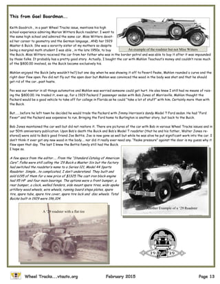 This from Gael Boardman….
Keith Goodrich , in a past Wheel Tracks issue, mentions his high
school experience admiring Marion Witters Buick roadster. I went to
the same high school and admired the same car. Miss Witters devot-
ed her career to geometry and the German language...AND her 1929
Master 6 Buick. She was a sorority sister of my mothers so despite
being a marginal math student I was able , in the late 1950s, to buy
the Buick. Miss Witters received the car from her father who was in the border patrol and was able to buy it after it was impounded
by those folks. It probably has a pretty good story. Actually, I bought the car with Mahlon Teachout’s money and couldn’t raise much
of the $800.00 involved, so the Buick became exclusively his.
Mahlon enjoyed the Buick (why wouldn’t he?) but one day when he was showing it off to Peveril Peake, Mahlon rounded a curve and the
right door flew open. Pev did not fly out the open door but Mahlon was convinced the wood in the body was shot and that he should
get rid of the car...post haste.
Pev was our mentor in all things automotive and Mahlon was worried someone could get hurt. He also knew I still had no means of rais-
ing the $800.00. He traded it, even up, for a 1929 Packard 7 passenger sedan with Bob Jones of Morrisville. Mahlon thought the
Packard would be a good vehicle to take off for college in Florida as he could “take a lot of stuff” with him. Certainly more than with
the Buick.
But…….before he left town he decided he would trade the Packard with Jimmy Harrison’s dandy Model T Ford sedan. He had “Ford
Fever” and the Packard was expensive to run. Bringing the Ford home to Burlington is another story, but back to the Buick.
Bob Jones maintained the car well but did not restore it. There are pictures of the car with Bob in various Wheel Tracks issues and in
our 50th anniversary publication. Upon Bob’s death the Buick and Bob’s Model T roadster (that he and his father, Walter Jones re-
stored) were sold to Bob’s good friend Joe Bettis. Joe is now gone as well but while he was alive he put significant work into the car. I
don’t think it ever got any new wood in the body…. nor did it really ever need any. “Peake pressure” against the door is my guess why it
flew open that day. The last I knew the Bettis family still had the Buick.
I hope so.
A few specs from the editor….. From the “Standard Catalog of American
Cars”. Folks were still calling the ‘29 Buick a Master Six but the factory
had switched the roadster’s name to a Series 121, Model 44 Sports
Roadster. Simple….to complicated, I don’t understand. They built and
sold 6195 of them for a new price of $1325.The cast iron block engine
had 95 HP and four main bearings. The options were a front bumper, a
rear bumper, a clock, welled fenders, side mount spare tires, wide-spoke
artillery wood wheels, wire wheels, running board steps plates, spare
tire, spare tube, spare tire cover, spare tire lock and disc wheels. Total
Buicks built in 1929 were 196,104.
An example of the roadster but not Miss Witters
Another Example of a ‘29 Roadster
A ‘29 roadster with a flat tire
 