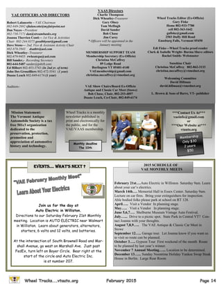 VAE OFFICERS AND DIRECTORS
Robert Lalancette – VAE Chairman
802-849-2692 rjlalancette@myfairpoint.net
Dan Noyes - President
802-730-7171 dan@streambanks.org
Joanna Therrien Conti— 1st Vice & Activities
Chair 802-244-8375 good66year@gmail.com
Dave Stone— 2nd. Vice & Assistant Activity Chair
802-878-5943 dsatbtv@aol.com
Dick Wheatley- Treasurer
802-879-9455 rwheatcpa@aol.com
Bill Sander,- Recording Secretary
802-644-5487 sander@pshift.com
Ed Hilbert 802-453-3743 (In 2nd yr. of term)
John Des Groseilliers 802-472-5541 (1 year)
Duane Leach 802-849-6174 (1 year)
Auditors–
VAAS Directors
Charlie Thompson
Dick Wheatley-Treasurer
Gary Olney
Tom McHugh
David Sander
Bob Chase
Jim Carey
* Officers will be appointed in the
January meeting
MEMBERSHIP SUPPORT TEAM
Membership Secretary (Ex-Officio)
Christina McCaffrey
89 Ledge Road
Burlington VT 05401-4140
VAEmembership@gmail.com
christina.mccaffrey@vtmednet.org
VAE Show Chairs/Board Ex-Officio
Antique and Classic Car Meet (Stowe)
Bob Chase, Chair, 802-253-4897
Duane Leach, Co-Chair, 802-849-6174
Wheel Tracks Editor (Ex-Officio)
Gary Fiske
Home 802-933-7780
cell 802-363-1642
gafiske@gmail.com
2503 Duffy Hill Road
Enosburg Falls, Vermont 05450
Edi Fiske—Wheel Tracks proof-reader
Clark & Isabelle Wright- Burma Shave editors
Rachel Smith- Webmaster
Sunshine Chair
Christina McCaffrey 802-862-3133
christina.mccaffrey@vtmednet.org
Welcoming Committee
David Hillman
david.hillman@vtmednet.org
L. Brown & Sons of Barre, VT- publisher
Join us for the day at
Auto Electric in Williston.
Directions to our Saturday February 21st Monthly
meeting. Location is AUTO ELECTRIC near Walmart
in Williston. Learn about generators, alternators,
starters, 6 volts and 12 volts, and batteries.
At the intersection of South Brownell Road and Mar-
shall Avenue, go west on Marshall Ave. Just past
FedEx, turn left on Boyer Circle. Bear right at the
start of the circle and Auto Electric Inc.
is at number 207.
EvEnts…. WhAt’s nExt ?
***Contact Us At***
vaeinfo@gmail.com
or
***Our Website at***
vtauto.org
Mission Statement:
The Vermont Antique
Automobile Society is a tax
free 501c3 organization
dedicated to the
preservation, protection,
promotion and
appreciation of automotive
history and technology.
Wheel Tracks is a monthly
newsletter published in
print and electronically for
the public, and for the
VAE/VAAS membership.
Membership
Only $30
2 years
$50
Monthly deadline
The 10th
February 21st….Auto Electric in Williston Saturday 9am. Learn
about your car’s electrics.
March 14th…. Memorial Hall in Essex Center. Saturday 9am.
Lecture on car fires. Bring your extinguishers for inspection.
Able bodied folks please park at school on RT 128.
April….. Visit a Vendor In planning stage.
May….. Visit a Vendor In planning stage.
June 5,6,7…. Shelburne Museum Vintage Auto Festival.
July…... Drive to a picnic spot. State Park in Central VT? Con-
tact Joanna with your thoughts.
August 7,8,9….. The VAE Antique & Classic Car Meet in
Stowe
September 12….. Garage tour. Let Joanna know if you want us
to visit so route can be planned.
October 3….. Gypson Tour First weekend of the month Route
to be planned by last year’s winner.
November 7 Annual Meeting…... Location to be determined.
December 13…... Sunday Noontime Holiday Yankee Swap Steak
House in Berlin. Large Rear Room
2015 SCHEDULE OF
VAE MONTHLY MEETS
 