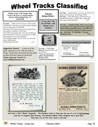 February
Bumper Sticker...
Order Your VAE Name Tag
Write $7.00 check to: Phyllis Skinner
PO Box 208 Northfield Falls, VT
05664-0208
If you don't like
my attitude, stop
looking at my
Stickers!
For Sale…. 1984 Lincoln Town car, 4-door sedan.
10,000 miles, light grey, one owner, always garaged
and well taken care of. $4500.00.
I also have 20 miniature race cars in original boxes,
all in perfect condition. $10.00 each.
Two 1943 license plate tabs. Very rare and hard to
find. $20.00 each. Also have several pairs of 1960s
license plates in very nice condition.
Two chauffer badges, 1922 & 1923, very nice con-
dition, $20.00 each.
Al Ward 802-525-2466 3/15
For Sale…. Austin Healey wire rims, set of four. 60
spoke, off Arizona car. Good shape. $300.
For Sale…. Ford 390 engine, mid 60's date, for
rebuild, boat anchor or coffee table. Make offer
Dave Stone 802-598-2842. 3/15
For Sale…. VAE Tour
Banners. Sturdy Cotton with
ties, $20.00.
“Your car will wear it
softly” Wendell Noble
802-893-2232
wnoble@myfairpoint.net
For Sale…. LITERATURE: 1961 Corvair shop
manual,1962-1963 supplement,1964 supplement,
all for $50.00 including postage. Also,1964 Chev-
rolet Truck full line brochure-$25.00 incl post-
age. Sky Borst 727-584-5588 ( Florida)
svbnh@aol.com 3/15
Suggestions Wanted….. A note to all the
great volunteers at our VAE Car Show in
Stowe. The kitchen crew would like any input
as what different meals we could have.
Please send your favorite to
Carla.hale@myfairpoint.net
2/16
Ads from a 1917 “Motor” magazine…. The Flanders claim to fame was the use of a lot of ball bearings,
even for it’s engine’s main bearing. The National Rubber Filler Company had a good idea.
They had a lot of flat tires “back in the Day”
 