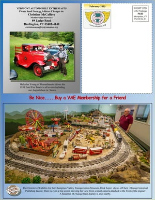 February 2015
Bill Erskine, 1998 VAE President
With his 1910 Sears “High Wheeler”
VERMONT AUTOMOBILE ENTHUSIASTS
Please Send Dues or Address Changes to:
Christina McCaffrey
Membership Secretary
89 Ledge Road
Burlington, VT 05401-4140
christina.mccaffrey@vtmednet.org
Malcolm Young of Massachusetts drives his
1931 Ford Fire Truck to all events including
our August show in Stowe.
The Director of Exhibits for the Champlain Valley Transportation Museum, Dick Soper, shows off their O Gauge historical
Plattsburg layout. There is even a big screen showing the view from a small camera attached to the front of the engine!
A beautiful HO Gauge train display is also nearby.
 