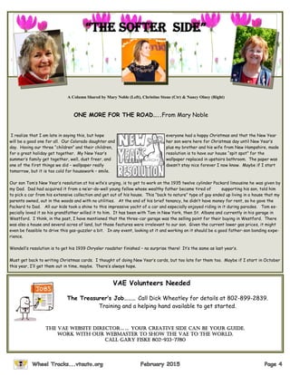 I realize that I am late in saying this, but hope everyone had a happy Christmas and that the New Year
will be a good one for all. Our Colorado daughter and her son were here for Christmas day until New Year’s
day. Having our three “children” and their children, plus my brother and his wife from New Hampshire, made
for a great holiday get together. My New Year’s resolution is to have our house “spit spot” for the
summer’s family get together, well, dust freer, and wallpaper replaced in upstairs bathroom. The paper was
one of the first things we did – wallpaper really doesn’t stay nice forever I now know. Maybe if I start
tomorrow, but it is too cold for housework – smile.
Our son Tom’s New Year’s resolution at his wife’s urging, is to get to work on the 1935 twelve cylinder Packard limousine he was given by
my Dad. Dad had acquired it from a ne’er-do-well young fellow whose wealthy father became tired of supporting his son, told him
to pick a car from his extensive collection and get out of his house. This “back to nature” type of guy ended up living in a house that my
parents owned, out in the woods and with no utilities. At the end of his brief tenancy, he didn’t have money for rent, so he gave the
Packard to Dad. All our kids took a shine to this impressive yacht of a car and especially enjoyed riding in it during parades. Tom es-
pecially loved it so his grandfather willed it to him. It has been with Tom in New York, then St. Albans and currently in his garage in
Westford. I think, in the past, I have mentioned that the three-car garage was the selling point for their buying in Westford. There
was also a house and several acres of land, but those features were irrelevant to our son. Given the current lower gas prices, it might
even be feasible to drive this gas-guzzler a bit. In any event, looking at it and working on it should be a good father-son bonding expe-
rience.
Wendell’s resolution is to get his 1939 Chrysler roadster finished – no surprise there! It’s the same as last year’s.
Must get back to writing Christmas cards. I thought of doing New Year’s cards, but too late for them too. Maybe if I start in October
this year, I’ll get them out in time, maybe. There’s always hope.
A Column Shared by Mary Noble (Left), Christine Stone (Ctr) & Nancy Olney (Right)
“thE soFtEr sidE”
ONE MORE FOR THE ROAD…..From Mary Noble
VAE Volunteers Needed
The Treasurer’s Job……… Call Dick Wheatley for details at 802-899-2839.
Training and a helping hand available to get started.
The VAe WebsiTe DirecTor…… Your creative side can be your guide.
Work with our webmaster to show the VAE to the world.
Call Gary Fiske 802-933-7780
 