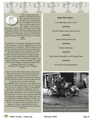 Don’t
stick
Your
Elbow
Burma
Shave
It May
go home
Out
So far
In Another
Car
A few old couples used to get
together to talk about life and to
have a good time. One day one of
the men, Harry, started talking
about this fantastic restaurant he
went to the other night with his
wife. “Really?”, one of the men
said, what’s it called? After thinking for a few seconds
Harry said, “what are those good smelling flowers called
again?” “Do you mean a rose.. the first man questioned?
“Yes that’s it,” he exclaimed. Looking over at his wife he
said, “Rose what’s that restaurant we went to the other
night?”
********
An old man went to the Doctor complaining that his wife
could barely hear. The Doctor suggested a test to find
out the extent of the problem. “Stand far behind her and
ask her a question, and then slowly move up and see how
far away you are when she first responds.” The old man
excited to finally be working on a solution for the
problem, runs home and sees his wife preparing supper. ”
Honey” the man asks standing around 20 feet away
“what’s for supper?” After receiving no response he tried
it again 15 feet away, and again no response. Then again
at 10 feet away and again no response. Finally he was 5
feet away “honey what's for supper?”
She replies “For the fourth time it’s lasagna!”
******
Jack strode into ‘John’s Stable’ looking to buy a horse.
“Listen here” said John, “I’ve got just the horse your
looking for, the only thing is, he was trained by an
interesting fellow. He doesn’t go and stop the usual way.
The way to get him to stop is to scream heyhey the way
to get him to go is to scream Thank God.
Jim nodded his head, “fine with me, can I take him for a
test run?” Jim was having the time of his life, this horse
sure could run, he thought to himself. Jim was speeding
down the dirt road when he suddenly saw a cliff up
ahead. “Stop!” screamed Jim, but the horse kept on go-
ing. No matter how much he tried he could not remember
the words to get it to stop. “yoyo” screamed Jim but the
horse just kept on speeding ahead. It was 5 feet from
the cliff when Jim suddenly remembered “heyhey!” Jim
screamed. The horse skidded to a halt just 1 inch from
the cliff. Jim could not believe his good fortune, he
looked up to the sky, raised his hands in the air,
breathed a deep sigh of relief and said with conviction
“Thank God.”
Some One-Liners……
I can handle pain, until it hurts.
######
No matter where you go, you are there.
######
Gravity always gets me down
######
Eschew obfuscation.
######
They told me I was gullible...and I believed them.
######
It’s bad luck to be superstitious.
“Taking gasoline at Middleton” Date Created/Published: 1909.
Man putting gasoline in Buick roadster on trip through upstate New York.
 