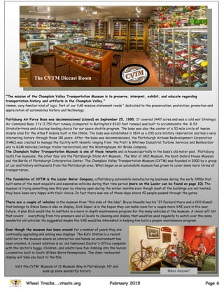 "The mission of the Champlain Valley Transportation Museum is to preserve, interpret, exhibit, and educate regarding
transportation history and artifacts in the Champlain Valley."
Hmmm, very familiar kind of logic. Part of our VAE mission statement reads “ dedicated to the preservation, protection, promotion and
appreciation of automobiles history and technology.
Plattsburg Air Force Base was decommissioned (closed) on September 25, 1995. It covered 3447 acres and was a cold war Strategic
Air Command Base. It’s 11,750 foot runway (compared to Burlington’s 8320 foot runway) was built to accommodate the B-52
Stratofortress and a backup landing choice for our space shuttle program. The base was also the center of a 50 mile circle of twelve
missile silos for the Atlas F missile built in the 1960s. The base was established in 1814 as a 200 acre military reservation and has a very
interesting history through those 181 years. After the base was decommissioned, the Plattsburgh Airbase Redevelopment Corporation
(PARC) was created to manage the facility with tenants ranging from the Pratt & Whitney Industrial Turbine Services and Bombardier
and to GSM Vehicles (vintage trailer restoration) and the Westinghouse Air Brake Company.
The Champlain Valley Transportation Museum is one of those tenants and is housed partially in the base’s old motor pool. Plattsburg
hosts five museums, the other four are the Plattsburgh State Art Museum, The War of 1812 Museum, the Kent-Delord House Museum
and the Battle of Plattsburgh Interpretive Center. The Champlain Valley Transportation Museum (CVTM) was founded in 2000 by a group
of car and history enthusiasts from the Plattsburgh area. What began as an automobile museum has grown to cover many more forms of
transportation.
The foundation of CVTM is the Lozier Motor Company, a Plattsburg automobile manufacturing business during the early 1900s that
built some of the most exquisite and expensive vehicles during that time period (more on the Lozier can be found on page 10). The
museum is trying something new this year by staying open during the winter months even though most of the buildings are not heated,
they have been very happy with their choice. In fact there was one of those days where 42 people passed through the gates.
There are a couple of vehicles in the museum from “this side of the lake”. Bryce Howells has his “27 Packard there and a 1911 Kissell
that belongs to Steve Dana is also on display. Dick Soper is in the hopes they can make room for a couple more VAE cars in the near
future. A plan Dick would like to institute is a more in-depth maintenance program for the many vehicles at the museum. A check-off list
that covers everything from tire pressure and oil levels to cleaning and display that would be used regularly to watch over the many
wonderful old vehicles. He suggested maybe the VAE would be interested in helping him build a proper maintenance program.
Even though the museum has been around for a number of years they are
continually upgrading and adding new displays. The Kid’s Station is a recent
addition to the museum where an interactive and hands-on environment has
been created. A recent addition is an old fashioned Doctor's Office complete
with the doctor’s buggy. Children...and adults have fun climbing into the Vulcan
Locomotive built in South Wilkes-Barre Pennsylvania. The diner restaurant
display will take you back to the 50s.
Visit the CVTM Museum at 12 Museum Way in Plattsburgh, NY and
soak up some wonderful history
The CVTM Diecast Room
Bikes Anyone?
 