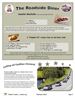 A “Pumpkin Pie” recipe from an old Nave Cook
Combine pumpkin with dry ingredients. Stir in eggs and milk. Blend until smooth. Pour about 2 1/4 Lbs. (1 Qt.)
filling into unbaked pie shell. Note: 9 1/2 ounces powdered eggs and 1 Lb. 12 1/2 ounces water may be used in place of 2 Lbs. 6oz. Of
eggs. Makes 100 portions (1/6 of a pie).
Source: Cookbook of the USN, revised 1944
Swedish Meatballs from our proofreader Edi Fiske
1 Lb. Hamburg
1 Lb. Ground pork
3 Slices fresh bread
Soak bread in milk til its a dough. Add to the ground meat. Add 1 tsp. salt, 1/8th tsp. pepper and 1/4th tsp. allspice.
Make meat balls and roll in flour and fry till brown on all sides. Put meatballs in Dutch oven and add a little water to pan to
get brown. Add 1 medium sliced onion, 1 can (lg.) tomatoes, and 1/2 tsp. salt. Simmer for 4 hours.
12 Lbs. Pumpkin, 2 #10 cans (6 1/2 quarts).
6 Lbs. Sugar (3/4 gallon).
12 quarts Milk or eq. in powdered milk.
6 ounces Flour (1 1/2 cups).
3/4 ounce Cinnamon (3 Tbs.)
3/4 ounce Nutmeg (2 1/2 Tbs.)
1/2 ounce Ginger (2 1/2 Tbs.)
1/2 ounce Salt (1 Tbs.)
2 Lbs. Whole Eggs or eq. powdered eggs.
Wanted: Cadillac vehicles for a display tribute to their
creator, Henry Leland.
Vermont born Henry Leland created both the Cadillac and
Lincoln car companies. The Cadillac coat of arms still graces
some of the finest vehicles built today. Mr. Leland introduced
precision machining to the early automotive industry.
This tribute will take place at the Shelburne show in June and
we would like as many Cadillac vehicles displayed as possible.
Totally restored, original, and barn finds are welcome. Start
planning now to bring your Caddy to the Shelburne show for
our tribute to a fellow Vermont Automobile Enthusiast.
 