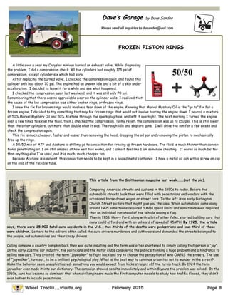 Dave’s Garage by Dave Sander
Please send all inquiries to dasander@aol.com
FROZEN PISTON RINGS
A little over a year my Chrysler minivan burned an exhaust valve. While diagnosing
the problem, I did a compression check. All the cylinders had roughly 175 psi of
compression, except cylinder six which had zero.
After replacing the burned valve, I checked the compression again, and found this
cylinder only had about 70 psi. The engine had an uneven idle and a bit of a skip under
acceleration. I decided to leave it for a while and see what happened.
I checked the compression again last weekend, and it was still only 70 psi.
Remembering that there was no appreciable wear on the cylinder walls, I realized that
the cause of the low compression was either broken rings, or frozen rings.
I knew the fix for broken rings would involve a tear down of the engine. Knowing that Marvel Mystery Oil is the "go to" fix for a
frozen engine, I decided to try something that may fix frozen rings that would not involve tearing the engine down. I poured a mixture
of 50% Marvel Mystery Oil and 50% Acetone through the spark plug hole, and left it overnight. The next morning I turned the engine
over a few times to expel the fluid, then I checked the compression. To my relief, the compression was up to 150 psi. This is still lower
than the other cylinders, but more than double what it was. The rough idle and skip are gone. I will drive the van for a few weeks and
check the compression again.
This fix is much cheaper, faster and easier than removing the head, dropping the oil pan and removing the piston to mechanically
free up the rings.
A 50/50 mix of ATF and Acetone is still my go to concoction for freeing up frozen hardware. The fluid is much thinner than conven-
tional penetrating oil. I am still amazed at how well this works, and I almost feel like I am somehow cheating. It works so much better
than anything else I've used, and it is much, much cheaper too.
Because Acetone is a solvent, this concoction needs to be kept in a sealed metal container. I have a metal oil can with a screw on cap
on the end of the flexible tube.
50/50
This article from the Smithsonian magazine last week………(not the pic).
Comparing Americas streets and customs in the 1890s to today. Before the
automobile streets back then were filled with pedestrians and vendors with the
occasional horse drawn wagon or street cars. To the left is an early Burlington
Church Street picture that might give you the idea. When automobiles came along
around 1905 some towns required 5 MPH speed limits and sometimes even required
that an individual run ahead of the vehicle waving a flag.
Then in 1908, Henry Ford, along with a lot of other folks, started building cars that
many could afford and with an unheard of speed of 45MPH. By 1925, the article
says, there were 25,000 fatal auto accidents in the U.S., two-thirds of the deaths were pedestrians and one-third of those
were children. Letters to the editors often called the auto drivers murderers and cutthroats and demanded the streets belonged to
the people, not automobiles and their crazy drivers.
Calling someone a country bumpkin back then was quite insulting and the term was often shortened to simply calling that person a “jay”.
In the early 20s the car industry, the politicians and the motor clubs considered the public’s thinking a huge problem and a hindrance to
selling new cars. They created the term “jaywalker” to fight back and try to change the perception of who OWNS the streets. The use
of “jaywalker”, turn out, to be a brilliant psychological ploy. What is the best way to convince urbanites not to wander in the street?
Make the behavior seem unsophisticated– something you would expect from hicks straight off the turnip truck. By 1924 the term
jaywalker even made it into our dictionary. The campaign showed results immediately and within 8 years the problem was solved. By the
1960s, cars had become so dominant that when civil engineers made the first computer models to study how traffic flowed, they didn’t
even bother to include pedestrians.
 