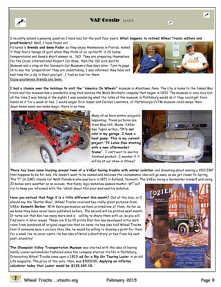 I recently solved a gnawing question I have had for the past four years. What happens to retired Wheel Tracks editors and
proofreaders? Well, I have found out …..
Pictured is Brenda and Gene Fodor as they enjoy themselves in Florida. Asked
if they feel a twinge of guilt when they think of us ‘up North’ in 20 below
temperatures and Gene’s short answer is…..NO. They are preparing themselves
for the Ocala International Airport Car show, then the 100 acre Garlits
Museum and a stop at the Sarasota Car Museum a few days later. Turn to page
14 to see the “preparation” they are undertaking. I was informed they have not
had time for a dip in their pool yet...I feel so bad for them.
Enjoy yourselves Brenda and Gene.
I had a chance over the holidays to visit the “America On Wheels” museum in Allentown, Penn. The city is home to the famed Mac
truck and the museum has a wonderful wing that salutes the Mack Brothers company that began in 1900. The museum is very nice but
all the time I was taking in the sights I was wondering what the folks at the museum in Plattsburg would do if they could get their
hands on it for a week or two. I would wager Dick Soper and Carolyn Lawrence, of Plattsburg’s CVTM museum could swipe their
down-home wand and make magic there is no time.
Many of us have winter projects
happening. These pictures are
from Blue Hill, Maine. VAEer
Ken Taplin writes…”It's not
cold in my garage. I have a
heat pump. This is my current
project.'72 Lotus Elan starting
with a new aftermarket
frame”. I can’t wait to see his
finished product...I wonder if it
will be at our show in Stowe?
There has been some buzzing around town of a VAEer having trouble with winter isolation and dreaming about owning a 1912 EMF
that happens to be for sale. He doesn’t want to be named and believes the cockamamie idea will go away as we get closer to Spring.
The “F” (in EMF) stands for Walt Flanders who was born in 1871 in Rutland, Vermont. The VAEer being a Vermonter himself and using
20 below zero weather as an excuse, this fuzzy logic somehow passes muster. WT will
try to keep you informed with the latest about this poor soul and his isolation.
Have you noticed that Page 2 is a little different this month? Out of the blue, or I
should say the “Barton Blue”, Wheel Tracks received two really great pictures from
VAEer Kenneth Barber. With Ken’s permission we have printed one of them. As far as
we know they have never been published before. The second will be printed next month.
It turns out that Ken has many more and is willing to share them with us, so you will
find more in later issues. These are 8 by 10 prints that Ken has developed in his dark
room from hundreds of original negatives that he owns. He has also told Wheel Tracks
that if someone sees a picture they like, he would be willing to develop a print for them
for a small fee to cover costs. He has also offered a short story or two from his vast
past...stand by!
The Champlain Valley Transportation Museum was started with the idea of having
mainly Lozier automobiles featured since the company started it’s life in Plattsburg.
Interesting Wheel Tracks came upon a 1913 ad for a Big Six Touring Lozier in an old
Life magazine. The price of the auto, then, was $5000.00. Applying an inflation
calculator today that Lozier would be $119,269.18.
VAE Gossip by GCF
 