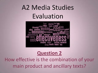 Question 2
How effective is the combination of your
main product and ancillary texts?
A2 Media Studies
Evaluation
 