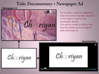 For my title, I used the same font,
style and size for my title sequence
in the video as well as the
newspaper advert.
This was to create a uniform text
that the audience can recognize
with and relate to.
Newspaper Ad
Documentary
 