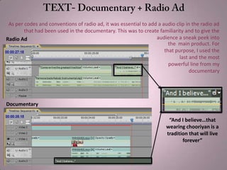 “And I believe…that
wearing chooriyan is a
tradition that will live
forever”
Documentary
Radio Ad
As per codes and conventions of radio ad, it was essential to add a audio clip in the radio ad
that had been used in the documentary. This was to create familiarity and to give the
audience a sneak peek into
the main product. For
that purpose, I used the
last and the most
powerful line from my
documentary
 