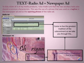 To fully relate all 3 of my media products, I also made sure that the two ancillary tasks also
shared a common characteristic. This was the use of a phrase that was used as a tagline in
the newspaper ad and as the opening phrase of the radio ad.
Come re-live the greatest
tradition of the
subcontinent as we take
you through the…
Radio Ad
Newspaper Ad
 