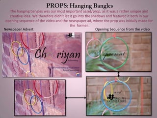 Newspaper Advert Opening Sequence from the video
The hanging bangles was our most important asset/prop, as it was a rather unique and
creative idea. We therefore didn’t let it go into the shadows and featured it both in our
opening sequence of the video and the newspaper ad, where the prop was initially made for
the former.
 