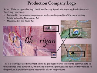 As an official recognizable logo that identifies my 3 products, Amazing Productions and
Geo’s logo had been:
• Featured in the opening sequence as well as ending credits of the documentary
• Published on the Newspaper Ad
• Mentioned in the Radio Ad
This is a technique used by almost all media production units in order to communicate to
the audience who owns what, who made the media products and how are they related to
the product. I applied the same method in all 3 of my products
 