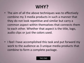 WHY?
• The aim of all the above techniques was to effectively
combine my 3 media products in such a manner that
they do not look repetitive and similar but carry a
common aspect within themselves that connects them
to each other. Whether that aspect is the title, logo,
audio clips or just the colors used.
• I feel I have accomplished this task and put forward my
work to the audience as 3 unique media products that
combine to form a complete package.
THE END
 