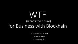 WTF
for Business with Blockhain
SLASSCOM TECH TALK
“BLOCKCHAIN”
31st January 2017
(what’s the future)
 