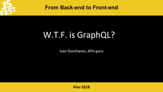 From Back-end to Front-end
Kiev 2018
W.T.F. is GraphQL?
Ivan Goncharov, APIs.guru
 