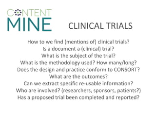 CLINICAL TRIALS
How to we find (mentions of) clinical trials?
Is a document a (clinical) trial?
What is the subject of the trial?
What is the methodology used? How many/long?
Does the design and practice conform to CONSORT?
What are the outcomes?
Can we extract specific re-usable information?
Who are involved? (researchers, sponsors, patients?)
Has a proposed trial been completed and reported?
 