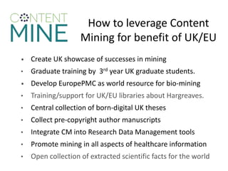 How to leverage Content
Mining for benefit of UK/EU
• Create UK showcase of successes in mining
• Graduate training by 3rd year UK graduate students.
• Develop EuropePMC as world resource for bio-mining
• Training/support for UK/EU libraries about Hargreaves.
• Central collection of born-digital UK theses
• Collect pre-copyright author manuscripts
• Integrate CM into Research Data Management tools
• Promote mining in all aspects of healthcare information
• Open collection of extracted scientific facts for the world
 