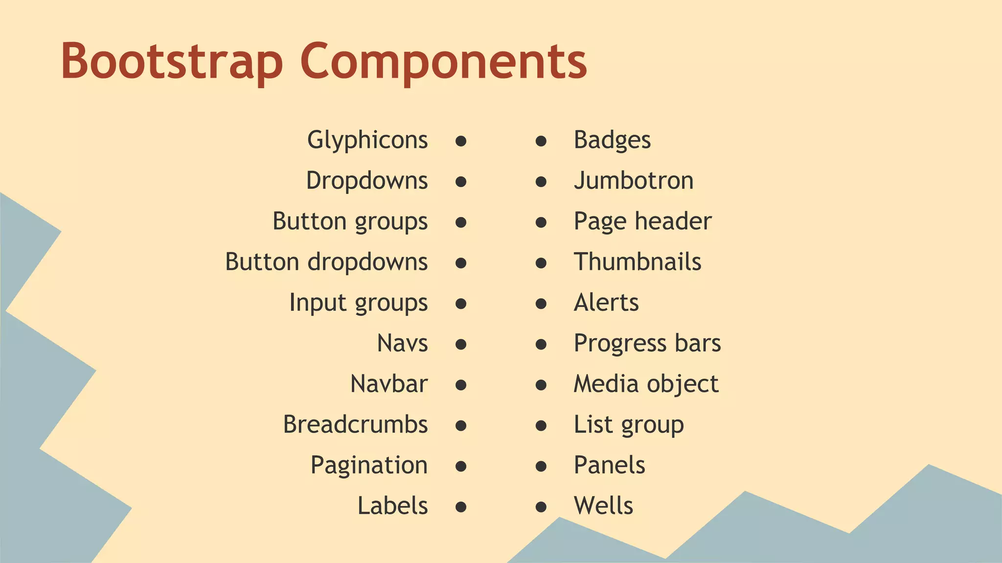 Bootstrap Components 
Glyphicons ● 
Dropdowns ● 
Button groups ● 
Button dropdowns ● 
Input groups ● 
Navs ● 
Navbar ● 
Breadcrumbs ● 
Pagination ● 
Labels ● 
● Badges 
● Jumbotron 
● Page header 
● Thumbnails 
● Alerts 
● Progress bars 
● Media object 
● List group 
● Panels 
● Wells 
 