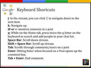 Keyboard Shortcutsj: In the stream, you can click ‘j’ to navigate down to the next itemk: Navigate up.@ or +: mention someone in a postq: While on the Home tab, press twice the q letter on the keyboard to search and add people to your chat list.Space Bar: Scroll down stream.Shift + Space Bar: Scroll up stream.Tab: Scrolls through comments/users on a postEnter: Hitting Enter when focused on a Post opens up the comment box.Tab + Enter: End comment.