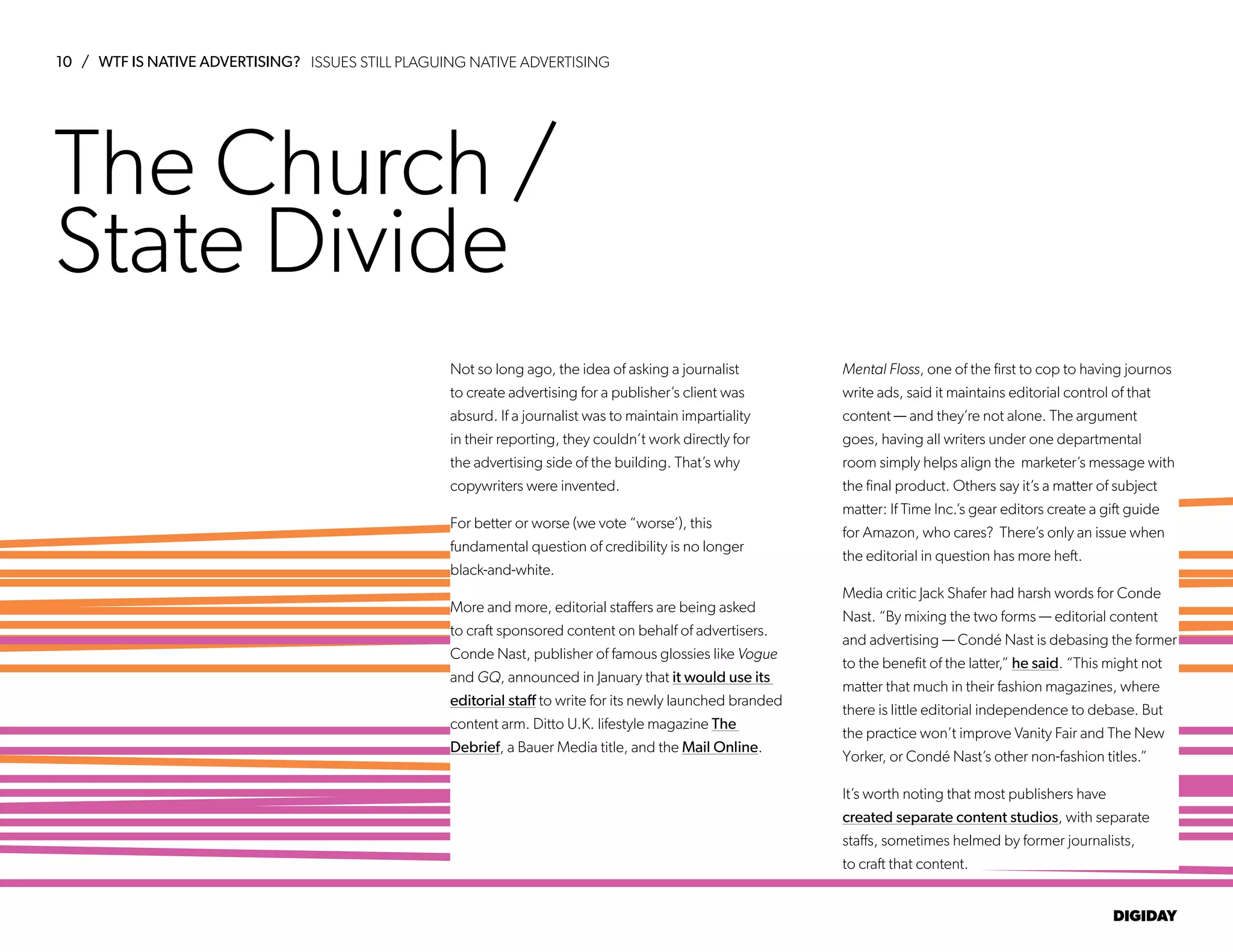 10 / WTF IS NATIVE ADVERTISING?
DIGIDAY
The Church /
State Divide
Not so long ago, the idea of asking a journalist
to create advertising for a publisher’s client was
absurd. If a journalist was to maintain impartiality
in their reporting, they couldn’t work directly for
the advertising side of the building. That’s why
copywriters were invented.
For better or worse (we vote “worse’), this
fundamental question of credibility is no longer
black-and-white.
More and more, editorial staffers are being asked
to craft sponsored content on behalf of advertisers.
Conde Nast, publisher of famous glossies like Vogue
and GQ, announced in January that it would use its
editorial staff to write for its newly launched branded
content arm. Ditto U.K. lifestyle magazine The
Debrief, a Bauer Media title, and the Mail Online.
Mental Floss, one of the first to cop to having journos
write ads, said it maintains editorial control of that
content — and they’re not alone. The argument
goes, having all writers under one departmental
room simply helps align the marketer’s message with
the final product. Others say it’s a matter of subject
matter: If Time Inc.’s gear editors create a gift guide
for Amazon, who cares? There’s only an issue when
the editorial in question has more heft.
Media critic Jack Shafer had harsh words for Conde
Nast. “By mixing the two forms — editorial content
and advertising — Condé Nast is debasing the former
to the benefit of the latter,” he said. “This might not
matter that much in their fashion magazines, where
there is little editorial independence to debase. But
the practice won’t improve Vanity Fair and The New
Yorker, or Condé Nast’s other non-fashion titles.”
It’s worth noting that most publishers have
created separate content studios, with separate
staffs, sometimes helmed by former journalists,
to craft that content.
ISSUES STILL PLAGUING NATIVE ADVERTISING
 