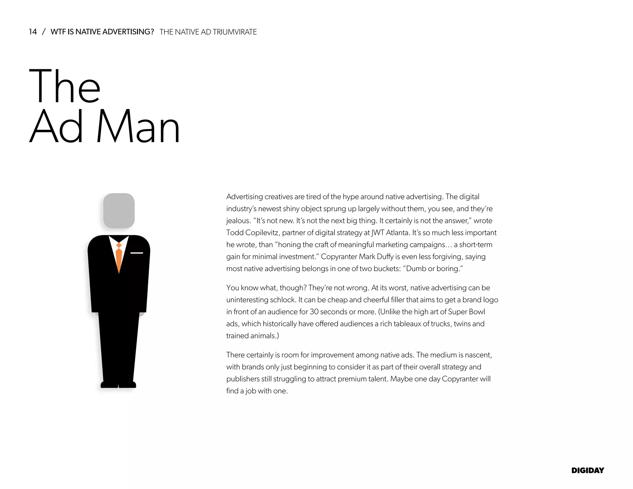 14 / WTF IS NATIVE ADVERTISING?
DIGIDAY
The
Ad Man
Advertising creatives are tired of the hype around native advertising. The digital
industry’s newest shiny object sprung up largely without them, you see, and they’re
jealous. “It’s not new. It’s not the next big thing. It certainly is not the answer,” wrote
Todd Copilevitz, partner of digital strategy at JWT Atlanta. It’s so much less important
he wrote, than “honing the craft of meaningful marketing campaigns… a short-term
gain for minimal investment.” Copyranter Mark Duffy is even less forgiving, saying
most native advertising belongs in one of two buckets: “Dumb or boring.”
You know what, though? They’re not wrong. At its worst, native advertising can be
uninteresting schlock. It can be cheap and cheerful filler that aims to get a brand logo
in front of an audience for 30 seconds or more. (Unlike the high art of Super Bowl
ads, which historically have offered audiences a rich tableaux of trucks, twins and
trained animals.)
There certainly is room for improvement among native ads. The medium is nascent,
with brands only just beginning to consider it as part of their overall strategy and
publishers still struggling to attract premium talent. Maybe one day Copyranter will
find a job with one.
THE NATIVE AD TRIUMVIRATE
 