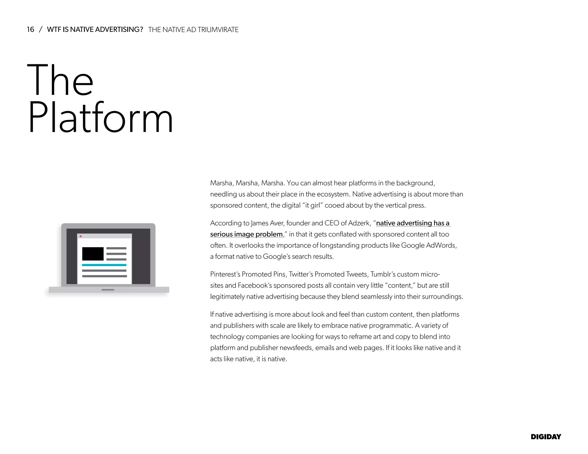 16 / WTF IS NATIVE ADVERTISING?
DIGIDAY
The
Platform
Marsha, Marsha, Marsha. You can almost hear platforms in the background,
needling us about their place in the ecosystem. Native advertising is about more than
sponsored content, the digital “it girl” cooed about by the vertical press.
According to James Aver, founder and CEO of Adzerk, “native advertising has a
serious image problem,” in that it gets conflated with sponsored content all too
often. It overlooks the importance of longstanding products like Google AdWords,
a format native to Google’s search results.
Pinterest’s Promoted Pins, Twitter’s Promoted Tweets, Tumblr’s custom micro-
sites and Facebook’s sponsored posts all contain very little “content,” but are still
legitimately native advertising because they blend seamlessly into their surroundings.
If native advertising is more about look and feel than custom content, then platforms
and publishers with scale are likely to embrace native programmatic. A variety of
technology companies are looking for ways to reframe art and copy to blend into
platform and publisher newsfeeds, emails and web pages. If it looks like native and it
acts like native, it is native.
THE NATIVE AD TRIUMVIRATE
 