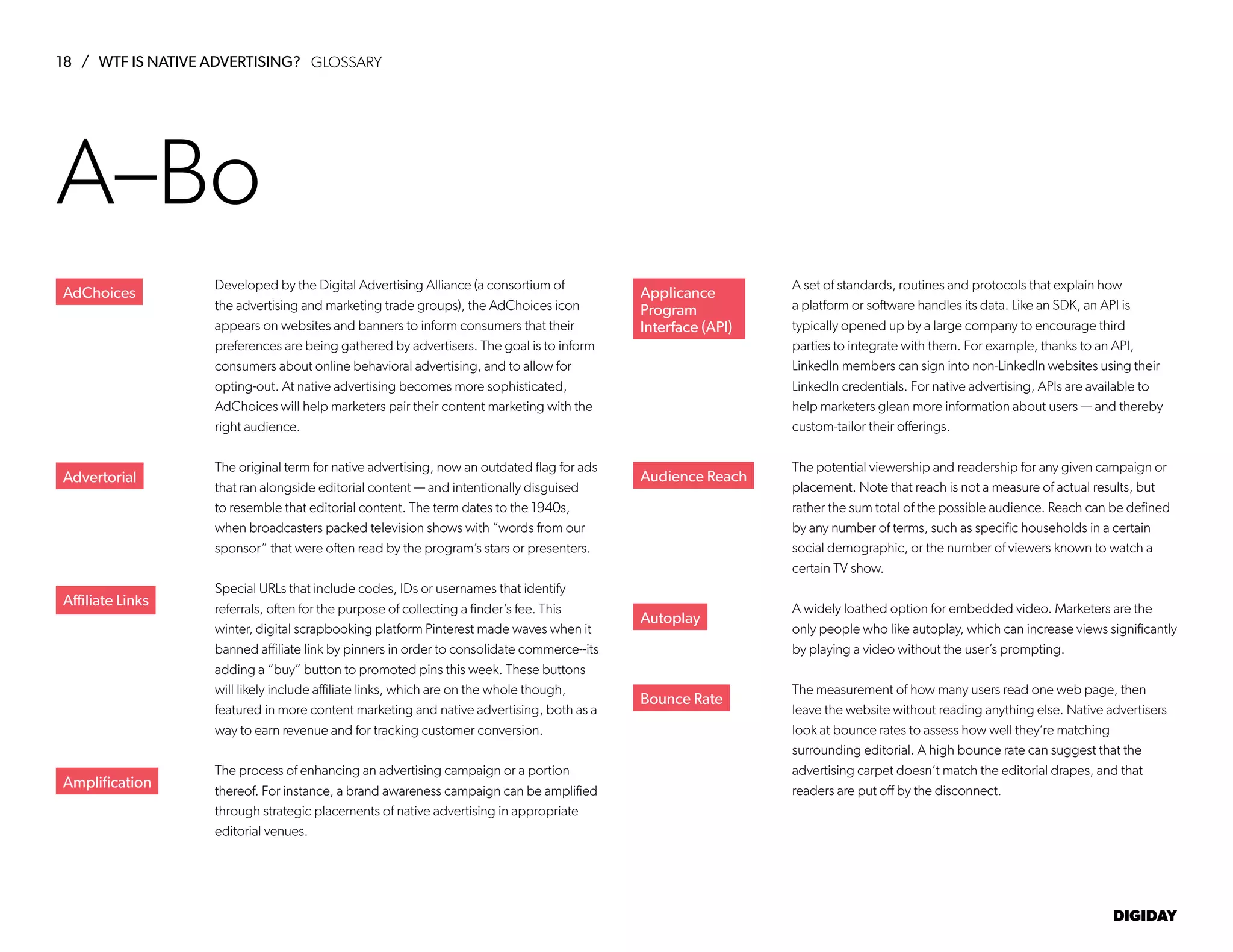 18 / WTF IS NATIVE ADVERTISING?
DIGIDAY
Developed by the Digital Advertising Alliance (a consortium of
the advertising and marketing trade groups), the AdChoices icon
appears on websites and banners to inform consumers that their
preferences are being gathered by advertisers. The goal is to inform
consumers about online behavioral advertising, and to allow for
opting-out. At native advertising becomes more sophisticated,
AdChoices will help marketers pair their content marketing with the
right audience.
The original term for native advertising, now an outdated flag for ads
that ran alongside editorial content — and intentionally disguised
to resemble that editorial content. The term dates to the 1940s,
when broadcasters packed television shows with “words from our
sponsor” that were often read by the program’s stars or presenters.
Special URLs that include codes, IDs or usernames that identify
referrals, often for the purpose of collecting a finder’s fee. This
winter, digital scrapbooking platform Pinterest made waves when it
banned affiliate link by pinners in order to consolidate commerce--its
adding a “buy” button to promoted pins this week. These buttons
will likely include affiliate links, which are on the whole though,
featured in more content marketing and native advertising, both as a
way to earn revenue and for tracking customer conversion.
The process of enhancing an advertising campaign or a portion
thereof. For instance, a brand awareness campaign can be amplified
through strategic placements of native advertising in appropriate
editorial venues.
A set of standards, routines and protocols that explain how
a platform or software handles its data. Like an SDK, an API is
typically opened up by a large company to encourage third
parties to integrate with them. For example, thanks to an API,
LinkedIn members can sign into non-LinkedIn websites using their
LinkedIn credentials. For native advertising, APIs are available to
help marketers glean more information about users — and thereby
custom-tailor their offerings.
The potential viewership and readership for any given campaign or
placement. Note that reach is not a measure of actual results, but
rather the sum total of the possible audience. Reach can be defined
by any number of terms, such as specific households in a certain
social demographic, or the number of viewers known to watch a
certain TV show.
A widely loathed option for embedded video. Marketers are the
only people who like autoplay, which can increase views significantly
by playing a video without the user’s prompting.
The measurement of how many users read one web page, then
leave the website without reading anything else. Native advertisers
look at bounce rates to assess how well they’re matching
surrounding editorial. A high bounce rate can suggest that the
advertising carpet doesn’t match the editorial drapes, and that
readers are put off by the disconnect.
AdChoices
Advertorial
Affiliate Links
Amplification
Applicance
Program
Interface (API)
Audience Reach
Autoplay
Bounce Rate
A–Bo
GLOSSARY
 
