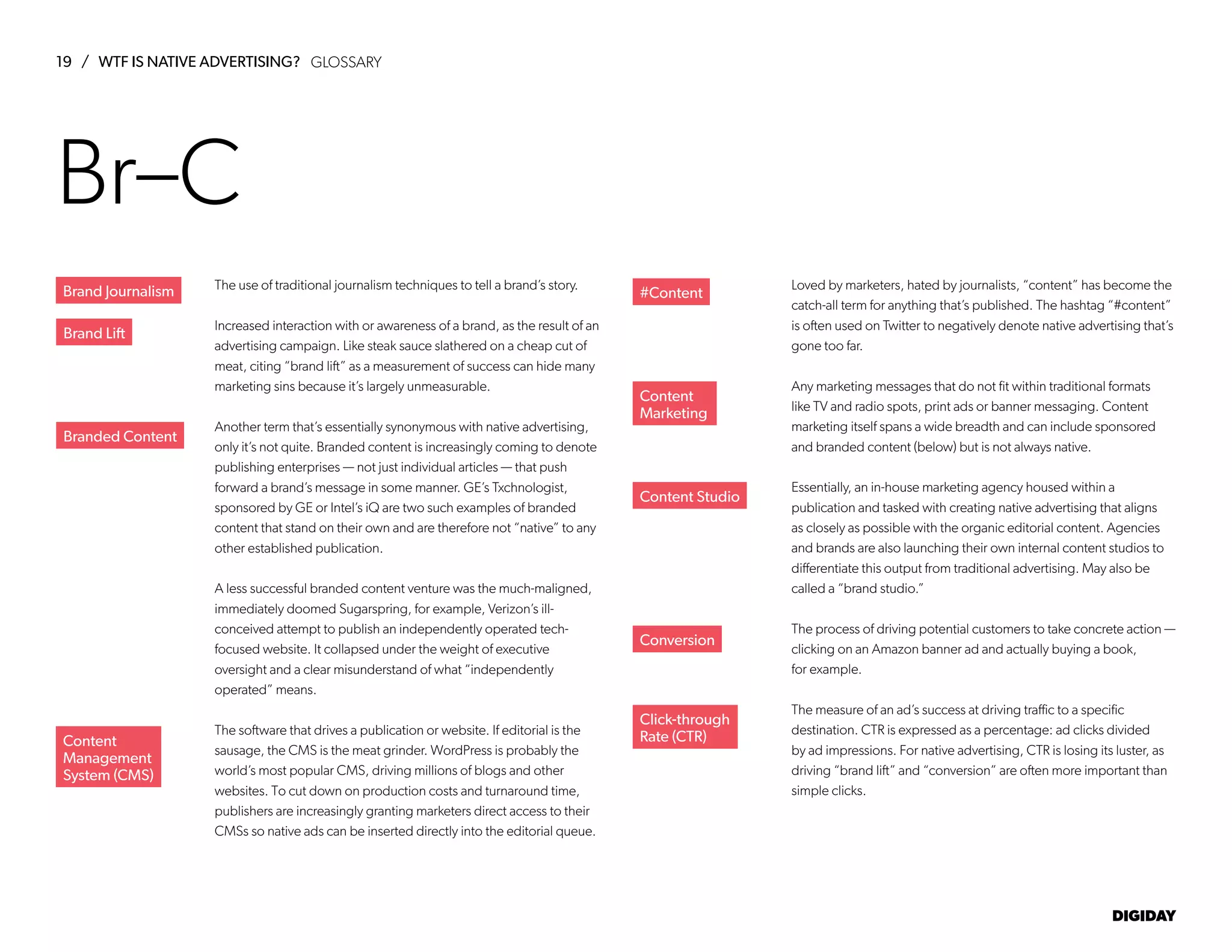 19 / WTF IS NATIVE ADVERTISING?
DIGIDAY
The use of traditional journalism techniques to tell a brand’s story.
Increased interaction with or awareness of a brand, as the result of an
advertising campaign. Like steak sauce slathered on a cheap cut of
meat, citing “brand lift” as a measurement of success can hide many
marketing sins because it’s largely unmeasurable.
Another term that’s essentially synonymous with native advertising,
only it’s not quite. Branded content is increasingly coming to denote
publishing enterprises — not just individual articles — that push
forward a brand’s message in some manner. GE’s Txchnologist,
sponsored by GE or Intel’s iQ are two such examples of branded
content that stand on their own and are therefore not “native” to any
other established publication.
A less successful branded content venture was the much-maligned,
immediately doomed Sugarspring, for example, Verizon’s ill-
conceived attempt to publish an independently operated tech-
focused website. It collapsed under the weight of executive
oversight and a clear misunderstand of what “independently
operated” means.
The software that drives a publication or website. If editorial is the
sausage, the CMS is the meat grinder. WordPress is probably the
world’s most popular CMS, driving millions of blogs and other
websites. To cut down on production costs and turnaround time,
publishers are increasingly granting marketers direct access to their
CMSs so native ads can be inserted directly into the editorial queue.
Loved by marketers, hated by journalists, “content” has become the
catch-all term for anything that’s published. The hashtag “#content”
is often used on Twitter to negatively denote native advertising that’s
gone too far.
Any marketing messages that do not fit within traditional formats
like TV and radio spots, print ads or banner messaging. Content
marketing itself spans a wide breadth and can include sponsored
and branded content (below) but is not always native.
Essentially, an in-house marketing agency housed within a
publication and tasked with creating native advertising that aligns
as closely as possible with the organic editorial content. Agencies
and brands are also launching their own internal content studios to
differentiate this output from traditional advertising. May also be
called a “brand studio.”
The process of driving potential customers to take concrete action —
clicking on an Amazon banner ad and actually buying a book,
for example.
The measure of an ad’s success at driving traffic to a specific
destination. CTR is expressed as a percentage: ad clicks divided
by ad impressions. For native advertising, CTR is losing its luster, as
driving “brand lift” and “conversion” are often more important than
simple clicks.
Brand Lift
Branded Content
Content
Management
System (CMS)
#Content
Content
Marketing
Content Studio
Conversion
Click-through
Rate (CTR)
Br–C
Brand Journalism
GLOSSARY
 