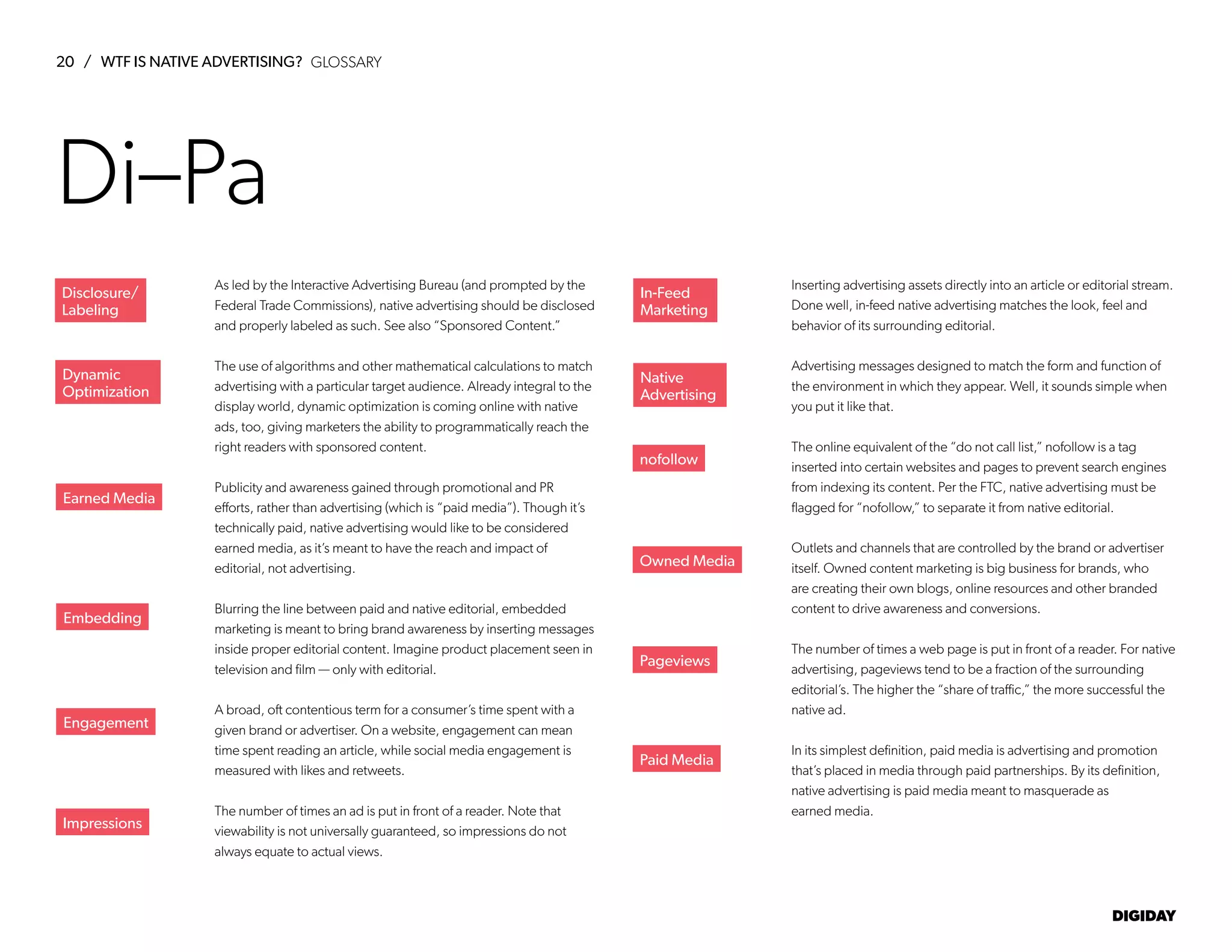 20 / WTF IS NATIVE ADVERTISING?
DIGIDAY
As led by the Interactive Advertising Bureau (and prompted by the
Federal Trade Commissions), native advertising should be disclosed
and properly labeled as such. See also “Sponsored Content.”
The use of algorithms and other mathematical calculations to match
advertising with a particular target audience. Already integral to the
display world, dynamic optimization is coming online with native
ads, too, giving marketers the ability to programmatically reach the
right readers with sponsored content.
Publicity and awareness gained through promotional and PR
efforts, rather than advertising (which is “paid media”). Though it’s
technically paid, native advertising would like to be considered
earned media, as it’s meant to have the reach and impact of
editorial, not advertising.
Blurring the line between paid and native editorial, embedded
marketing is meant to bring brand awareness by inserting messages
inside proper editorial content. Imagine product placement seen in
television and film — only with editorial.
A broad, oft contentious term for a consumer’s time spent with a
given brand or advertiser. On a website, engagement can mean
time spent reading an article, while social media engagement is
measured with likes and retweets.
The number of times an ad is put in front of a reader. Note that
viewability is not universally guaranteed, so impressions do not
always equate to actual views.
Inserting advertising assets directly into an article or editorial stream.
Done well, in-feed native advertising matches the look, feel and
behavior of its surrounding editorial.
Advertising messages designed to match the form and function of
the environment in which they appear. Well, it sounds simple when
you put it like that.
The online equivalent of the “do not call list,” nofollow is a tag
inserted into certain websites and pages to prevent search engines
from indexing its content. Per the FTC, native advertising must be
flagged for “nofollow,” to separate it from native editorial.
Outlets and channels that are controlled by the brand or advertiser
itself. Owned content marketing is big business for brands, who
are creating their own blogs, online resources and other branded
content to drive awareness and conversions.
The number of times a web page is put in front of a reader. For native
advertising, pageviews tend to be a fraction of the surrounding
editorial’s. The higher the “share of traffic,” the more successful the
native ad.
In its simplest definition, paid media is advertising and promotion
that’s placed in media through paid partnerships. By its definition,
native advertising is paid media meant to masquerade as
earned media.
Earned Media
Embedding
Engagement
Impressions
In-Feed
Marketing
Native
Advertising
nofollow
Owned Media
Pageviews
Paid Media
Di–Pa
Dynamic
Optimization
Disclosure/
Labeling
GLOSSARY
 