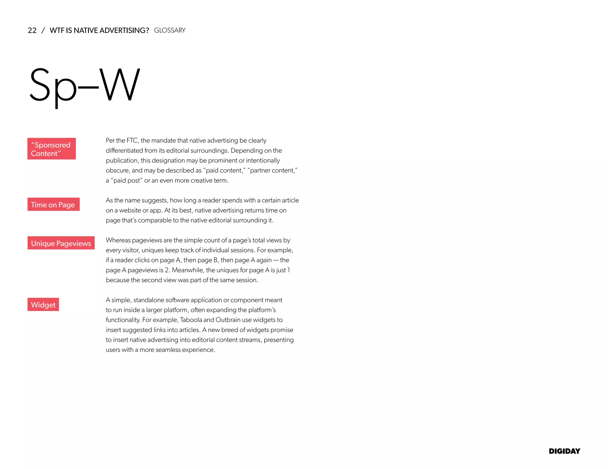 22 / WTF IS NATIVE ADVERTISING?
DIGIDAY
Per the FTC, the mandate that native advertising be clearly
differentiated from its editorial surroundings. Depending on the
publication, this designation may be prominent or intentionally
obscure, and may be described as “paid content,” “partner content,”
a “paid post” or an even more creative term.
As the name suggests, how long a reader spends with a certain article
on a website or app. At its best, native advertising returns time on
page that’s comparable to the native editorial surrounding it.
Whereas pageviews are the simple count of a page’s total views by
every visitor, uniques keep track of individual sessions. For example,
if a reader clicks on page A, then page B, then page A again — the
page A pageviews is 2. Meanwhile, the uniques for page A is just 1
because the second view was part of the same session.
A simple, standalone software application or component meant
to run inside a larger platform, often expanding the platform’s
functionality. For example, Taboola and Outbrain use widgets to
insert suggested links into articles. A new breed of widgets promise
to insert native advertising into editorial content streams, presenting
users with a more seamless experience.
Time on Page
Unique Pageviews
Widget
Sp–W
“Sponsored
Content”
GLOSSARY
 