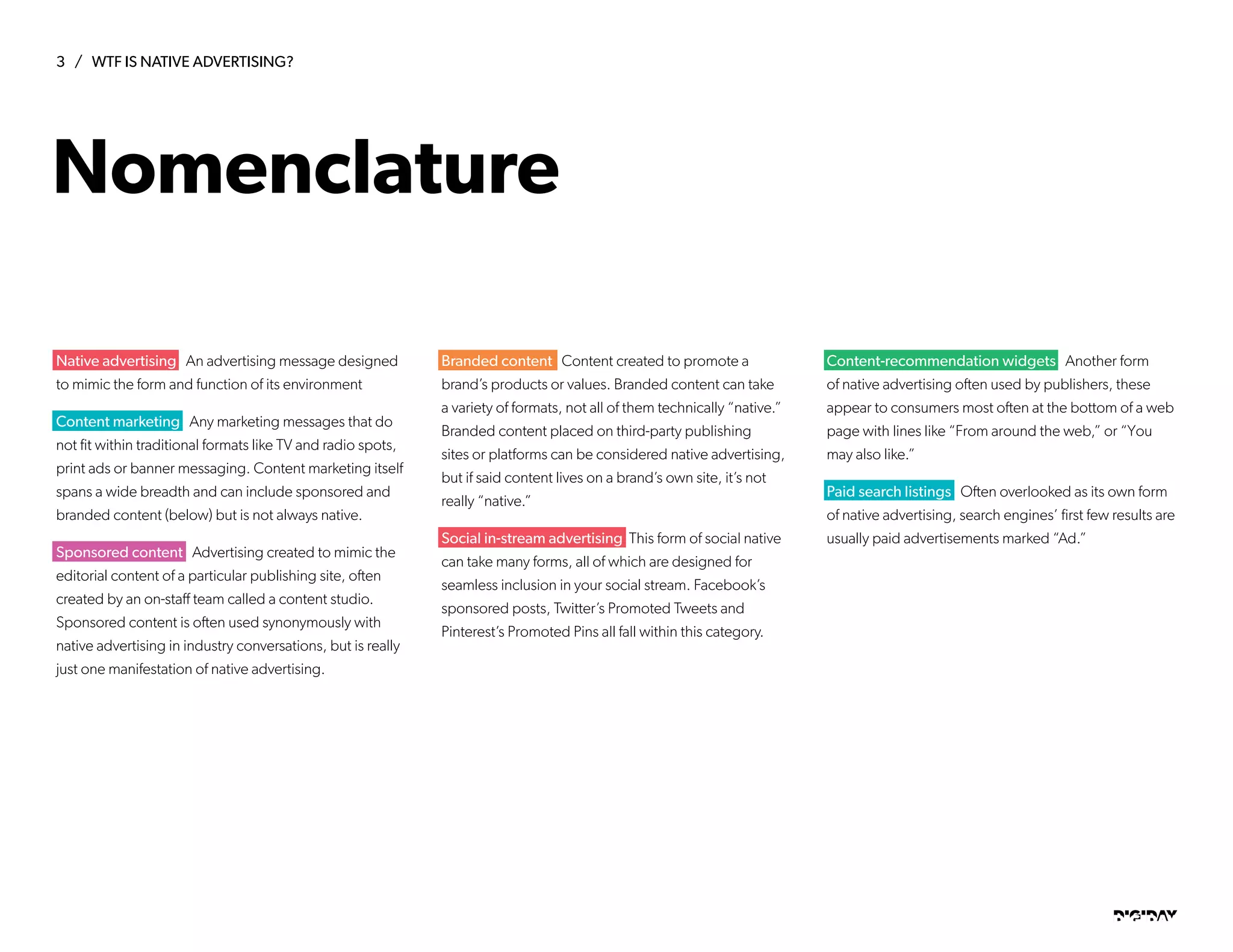 3 / WTF IS NATIVE ADVERTISING?
DIGIDAYDIGIDAY
Native advertising An advertising message designed
to mimic the form and function of its environment
Content marketing Any marketing messages that do
not fit within traditional formats like TV and radio spots,
print ads or banner messaging. Content marketing itself
spans a wide breadth and can include sponsored and
branded content (below) but is not always native.
Sponsored content Advertising created to mimic the
editorial content of a particular publishing site, often
created by an on-staff team called a content studio.
Sponsored content is often used synonymously with
native advertising in industry conversations, but is really
just one manifestation of native advertising.
Branded content Content created to promote a
brand’s products or values. Branded content can take
a variety of formats, not all of them technically “native.”
Branded content placed on third-party publishing
sites or platforms can be considered native advertising,
but if said content lives on a brand’s own site, it’s not
really “native.”
Social in-stream advertising This form of social native
can take many forms, all of which are designed for
seamless inclusion in your social stream. Facebook’s
sponsored posts, Twitter’s Promoted Tweets and
Pinterest’s Promoted Pins all fall within this category.
Content-recommendation widgets Another form
of native advertising often used by publishers, these
appear to consumers most often at the bottom of a web
page with lines like “From around the web,” or “You
may also like.”
Paid search listings Often overlooked as its own form
of native advertising, search engines’ first few results are
usually paid advertisements marked “Ad.”
Nomenclature
 